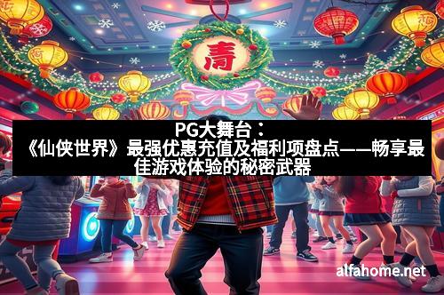PG大舞台：《仙侠世界》最强优惠充值及福利项盘点——畅享最佳游戏体验的秘密武器