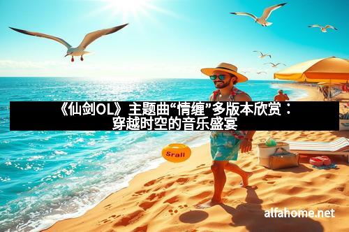 《仙剑OL》主题曲“情缠”多版本欣赏：穿越时空的音乐盛宴